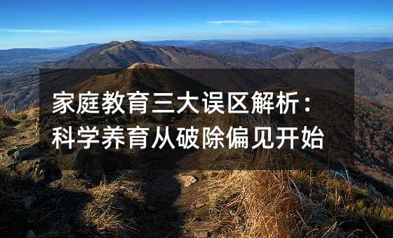 家庭教育三大误区解析:科学养育从破除偏见开始
