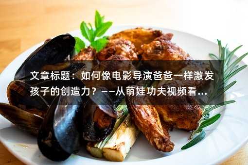 文章标题:如何像电影导演爸爸一样激发孩子的创造力?——从萌娃功夫视频看家庭教育新思路