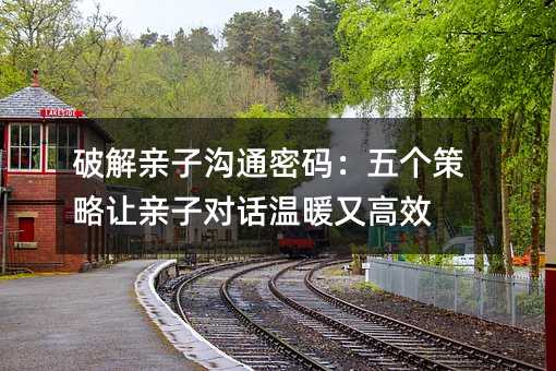 破解亲子沟通密码:五个策略让亲子对话温暖又高效