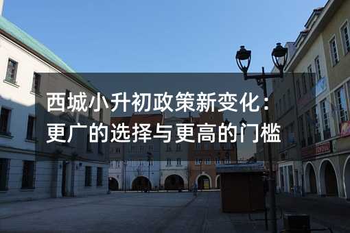 西城小升初政策新变化:更广的选择与更高的门槛