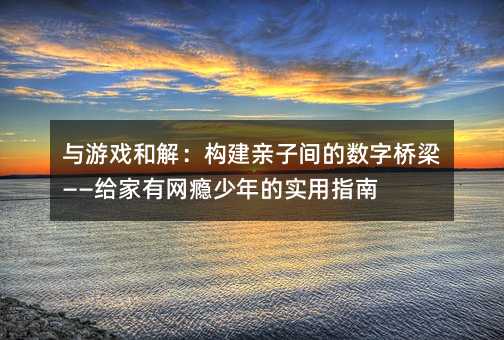 与游戏和解:构建亲子间的数字桥梁——给家有网瘾少年的实用指南