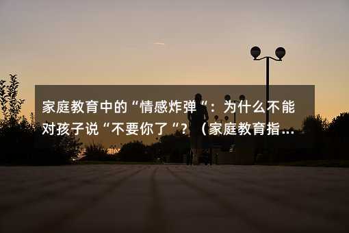 家庭教育中的“情感炸弹“:为什么不能对孩子说“不要你了“?(家庭教育指导)