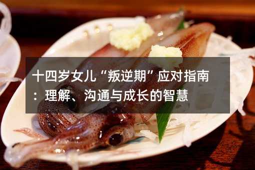 十四岁女儿“叛逆期”应对指南:理解、沟通与成长的智慧