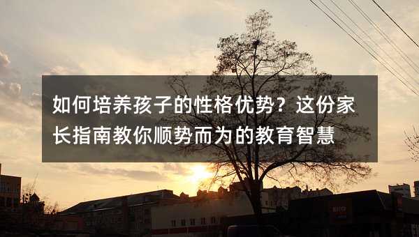 如何培养孩子的性格优势?这份家长指南教你顺势而为的教育智慧