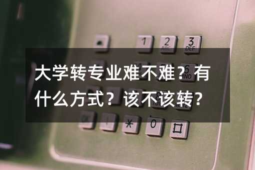 大学转专业难不难？有哪些方法？是否应该转？