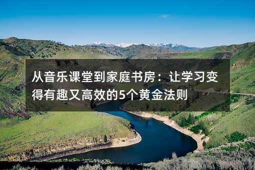 从音乐课堂到家庭书房：让学习变得有趣又高效的5个黄金法则