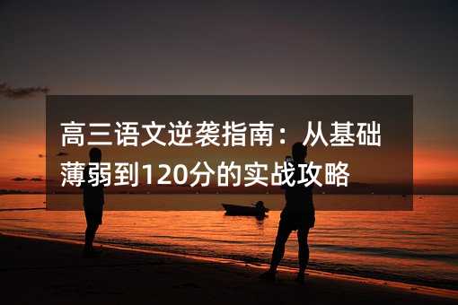 高三语文逆袭指南:从基础薄弱到120分的实战攻略