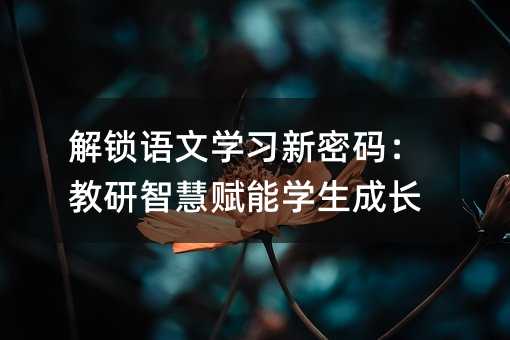 解锁语文学习新密码:教研智慧赋能学生成长