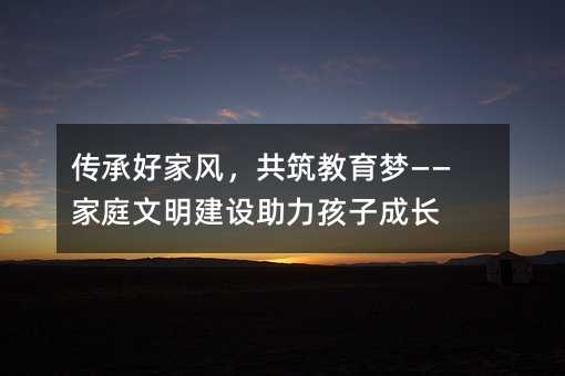 传承好家风,共筑教育梦——家庭文明建设助力孩子成长