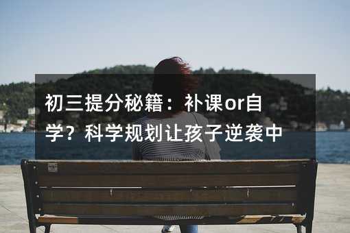 初三提分秘籍:补课or自学?科学规划让孩子逆袭中考