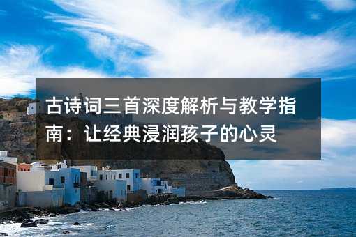 古诗词三首深度解析与教学指南:让经典浸润孩子的心灵