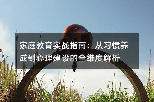 家庭教育实战指南:从习惯养成到心理建设的全维度解析