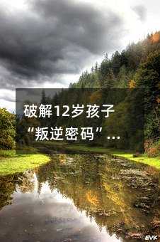破解12岁孩子“叛逆密码”:重建亲子尊重的三大法则