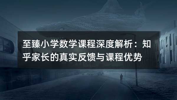 至臻小学数学课程深度解析:知乎家长的真实反馈与课程优势