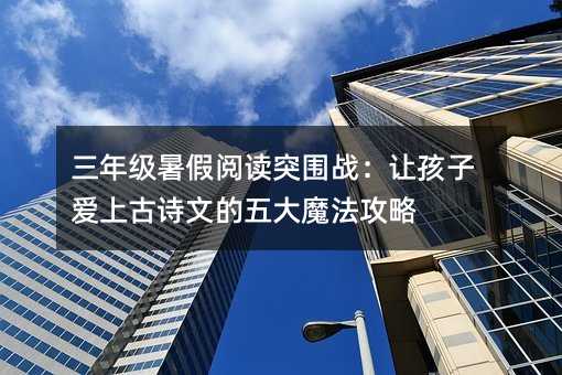 三年级暑假阅读突围战:让孩子爱上古诗文的五大魔法攻略