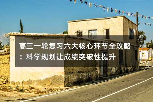 高三一轮复习六大核心环节全攻略:科学规划让成绩突破性提升