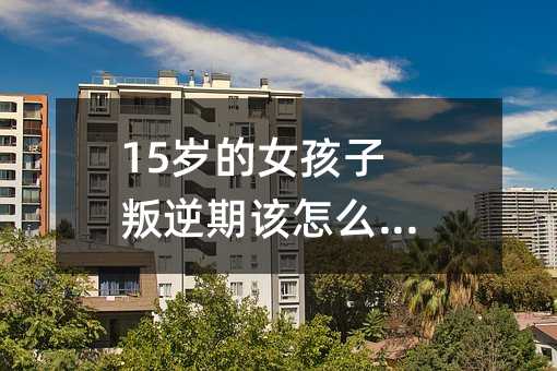 15岁的女孩子叛逆期该怎么沟通呢