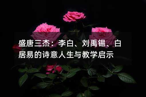 盛唐三杰:李白、刘禹锡、白居易的诗意人生与教学启示