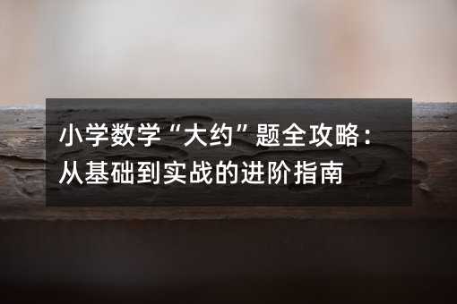 小学数学“大约”题攻略大全：从基础到实战的进阶指南