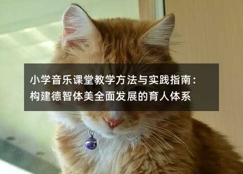 小学音乐课堂教学方法与实践指南:构建德智体美全面发展的育人体系