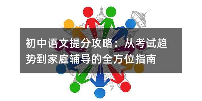 初中语文提分攻略:从考试趋势到家庭辅导的全方位指南