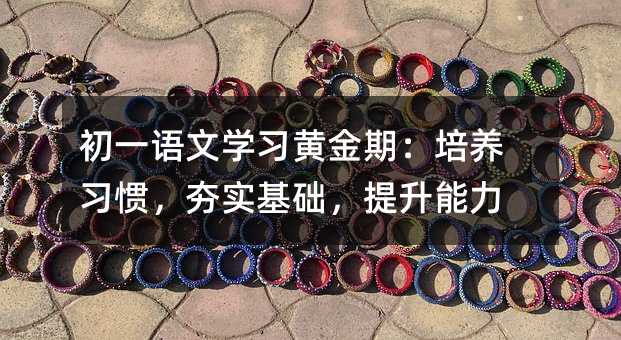 初一语文学习黄金期:培养习惯,夯实基础,提升能力