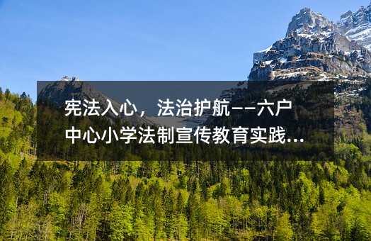 宪法入心,法治护航——六户中心小学法制宣传教育实践分享