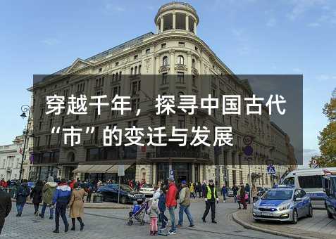 穿越千年,探寻中国古代“市”的变迁与发展