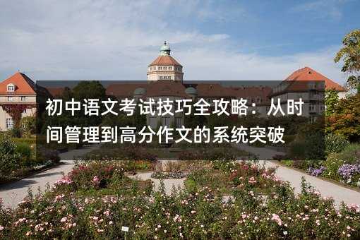 初中语文考试技巧全攻略:从时间管理到高分作文的系统突破