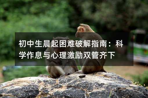 初中生晨起困难破解指南:科学作息与心理激励双管齐下