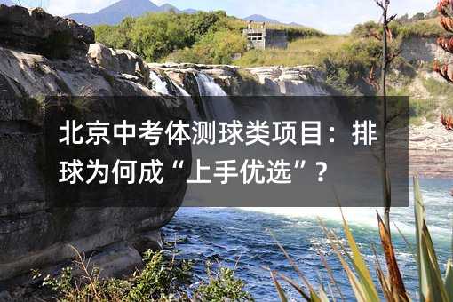 北京中考体测球类项目:排球为何成“上手优选”?