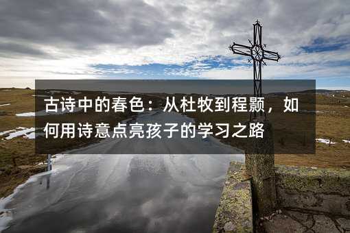 古诗中的春色:从杜牧到程颢,如何用诗意点亮孩子的学习之路