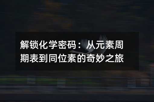 解锁化学密码:从元素周期表到同位素的奇妙之旅