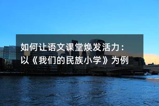 如何让语文课堂焕发活力:以《我们的民族小学》为例