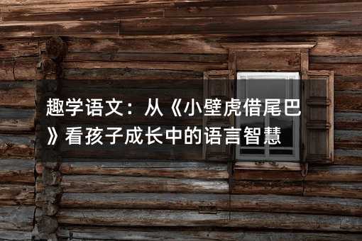 趣学语文:从《小壁虎借尾巴》看孩子成长中的语言智慧