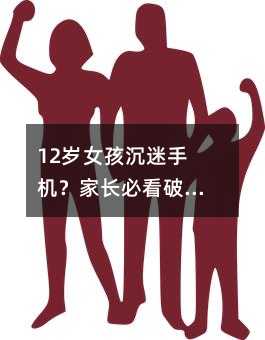 12岁女孩沉迷手机?家长必看破解之道!