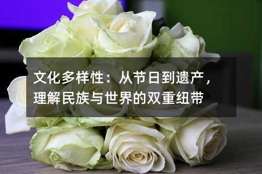文化多样性:从节日到遗产,理解民族与世界的双重纽带