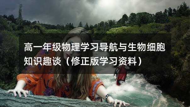 高一年级物理学习导航与生物细胞知识趣谈(修正版学习资料)