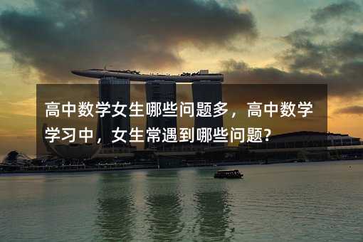 高中数学女生哪些问题多,高中数学学习中,女生常遇到哪些问题?
