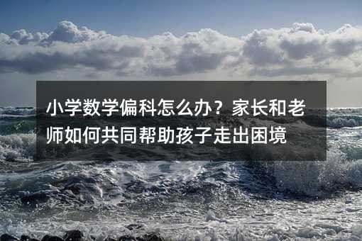 小学数学偏科怎么办?家长和老师如何共同帮助孩子走出困境