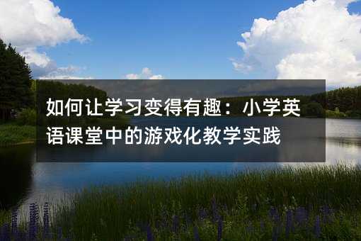 如何让学习变得有趣:小学英语课堂中的游戏化教学实践