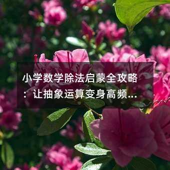 小学数学除法启蒙全攻略:让抽象运算变身高频生活技能