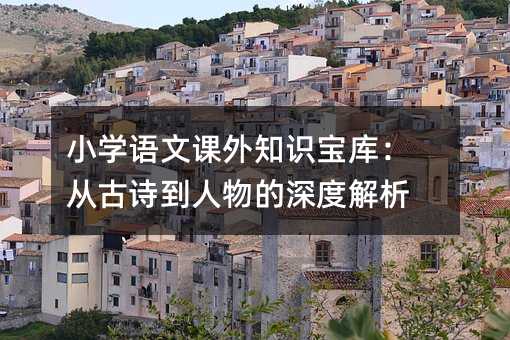 小学语文课外知识宝库:从古诗到人物的深度解析