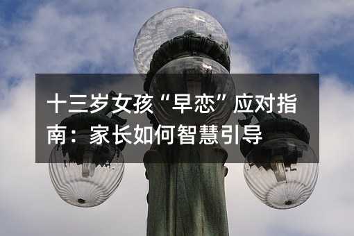 十三岁女孩“早恋”应对指南:家长如何智慧引导