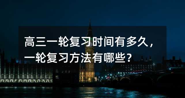 高三一轮复习时间有多久,一轮复习方法有哪些?