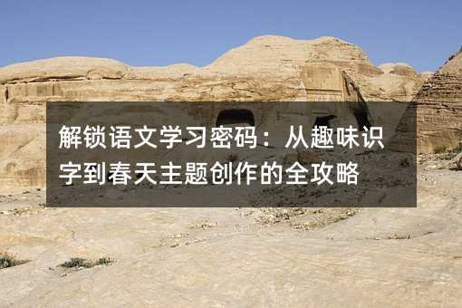 解锁语文学习密码:从趣味识字到春天主题创作的全攻略