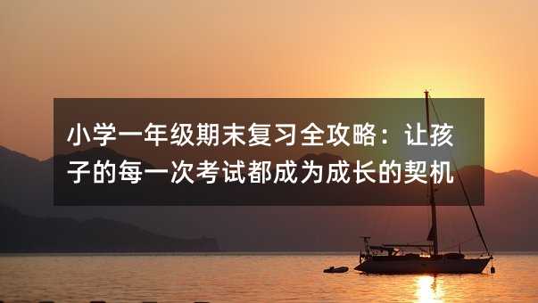 小学一年级期末复习全攻略:让孩子的每一次考试都成为成长的契机