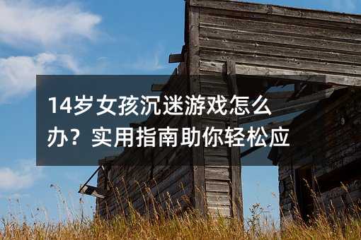 14岁女孩沉迷游戏怎么办?实用指南助你轻松应对