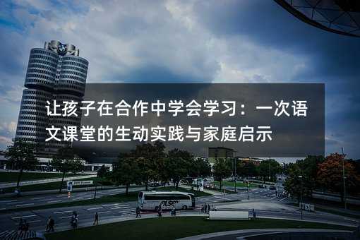 让孩子在合作中学会学习:一次语文课堂的生动实践与家庭启示