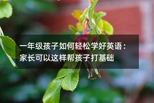 一年级孩子如何轻松学好英语:家长可以这样帮孩子打基础